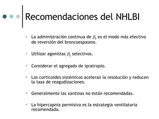 Recomendaciones del NHLBI La administración continua de   2  es el modo más efectivo de reversión del broncoespasmo. Utilizar agonistas   2  selectivos. Considerar el agregado de ipratropio. Los corticoides sistémicos aceleran la resolución y reducen la tasa de reagudizaciones. Generalmente las xantinas no están recomendadas. La hipercapnia permisiva es la estrategia ventilatoria recomendada. 