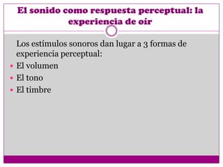 El sonido como respuesta perceptual: la
             experiencia de oír

  Los estímulos sonoros dan lugar a 3 formas de
  experiencia perceptual:
 El volumen
 El tono
 El timbre
 