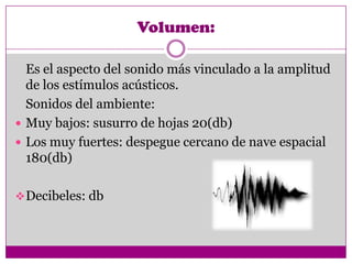 Volumen:

  Es el aspecto del sonido más vinculado a la amplitud
  de los estímulos acústicos.
  Sonidos del ambiente:
 Muy bajos: susurro de hojas 20(db)
 Los muy fuertes: despegue cercano de nave espacial
  180(db)

 Decibeles: db
 