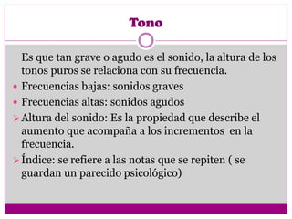 Tono

  Es que tan grave o agudo es el sonido, la altura de los
  tonos puros se relaciona con su frecuencia.
 Frecuencias bajas: sonidos graves
 Frecuencias altas: sonidos agudos
 Altura del sonido: Es la propiedad que describe el
  aumento que acompaña a los incrementos en la
  frecuencia.
 Índice: se refiere a las notas que se repiten ( se
  guardan un parecido psicológico)
 