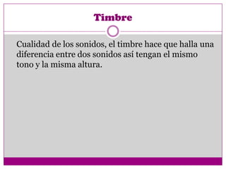 Timbre

Cualidad de los sonidos, el timbre hace que halla una
diferencia entre dos sonidos así tengan el mismo
tono y la misma altura.
 