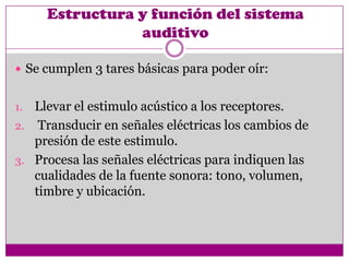 Estructura y función del sistema
                auditivo

 Se cumplen 3 tares básicas para poder oír:


1. Llevar el estimulo acústico a los receptores.
2. Transducir en señales eléctricas los cambios de
   presión de este estimulo.
3. Procesa las señales eléctricas para indiquen las
   cualidades de la fuente sonora: tono, volumen,
   timbre y ubicación.
 