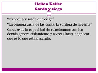 Hellen Keller
                 Sorda y ciega

“Es peor ser sorda que ciega”
“La ceguera aísla de las cosas, la sordera de la gente”
Carecer de la capacidad de relacionarse con los
demás genera aislamiento y a veces hasta a ignorar
que es lo que esta pasando.
 