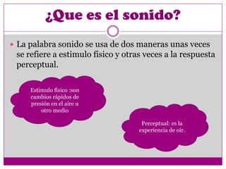 ¿Que es el sonido?
 La palabra sonido se usa de dos maneras unas veces
 se refiere a estimulo físico y otras veces a la respuesta
 perceptual.

     Estimulo físico :son
     cambios rápidos de
     presión en el aire u
         otro medio

                                     Perceptual: es la
                                    experiencia de oír.
 