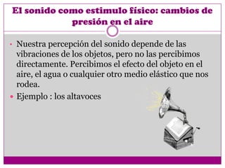 El sonido como estimulo físico: cambios de
            presión en el aire

• Nuestra percepción del sonido depende de las
  vibraciones de los objetos, pero no las percibimos
  directamente. Percibimos el efecto del objeto en el
  aire, el agua o cualquier otro medio elástico que nos
  rodea.
 Ejemplo : los altavoces
 