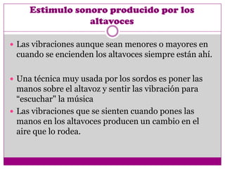 Estimulo sonoro producido por los
                 altavoces

 Las vibraciones aunque sean menores o mayores en
 cuando se encienden los altavoces siempre están ahí.

 Una técnica muy usada por los sordos es poner las
  manos sobre el altavoz y sentir las vibración para
  “escuchar" la música
 Las vibraciones que se sienten cuando pones las
  manos en los altavoces producen un cambio en el
  aire que lo rodea.
 