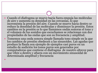  Cuando el diafragma se mueve hacia fuera empuja las moléculas
  de aire y aumenta su densidad en las cercanías, lo que
  incrementa la presión del aire. Cuando se mueve hacia dentro se
  reduce la densidad de las moléculas y disminuye la presión. Estos
  cambios en la presión es lo que llamamos ondas sonoras el tono y
  el volumen de los sonidos que escuchamos se relacionan con dos
  propiedades de las ondas que son su frecuencia y amplitud.
 Tomemos una onda sonora simple llamada tono simple en la que
  los cambios de presión obedecen a las sinusoides. Las agudas que
  produce la flauta son ejemplo de ejemplos casi puros en un
  estudio de audición los tonos puros son generados por
  computadoras que contiene el diafragma de nuestro altavoz para
  que vibre a dentro y afuera con un movimiento sinusoidal de
  determinada amplitud y frecuencia

 