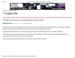 31/1/2016 To Noble­y go where no commodity trader has gone before | FT Alphaville
http://ftalphaville.ft.com/2016/01/11/2149810/to­noble­y­go­where­no­commodity­trader­has­gone­before/ 1/3
To Noble­y go where no commodity trader has gone before
Noble Group chairman Richard Elman has increased his stake in the beleaguered commodity trader in an attempt to offset the
ill effects from last week’s downgrade of the company’s credit rating to junk status by S&P.
As of last Friday, Elman holds 22.1 per cent of the company, up from just below 22 per cent according to Reuters.
Not that Elman’s move has helped to shore up the CDS or the bond yields, which on Monday were testing levels last seen in
2008 when rival Glencore 1­year CDS soared to 2283.05.
The last print from Bloomberg had Noble 1­year CDS at 2130.51 (click to expand):
Izabella Kaminska  Author alerts   Jan 11 15:44 2 comments
ft.com > comment > blogs >
FT Alphaville
 
