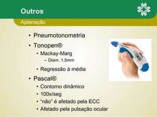 Outros
• Pneumotonometria
• Tonopen®
• Mackay-Marg
– Diam. 1,5mm
• Regressão à média
• Pascal®
• Contorno dinâmico
• 100x/seg
• “não” é afetado pela ECC
• Afetado pela pulsação ocular
Aplanação
 