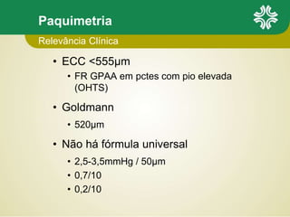 Paquimetria
• ECC <555µm
• FR GPAA em pctes com pio elevada
(OHTS)
• Goldmann
• 520µm
• Não há fórmula universal
• 2,5-3,5mmHg / 50µm
• 0,7/10
• 0,2/10
Relevância Clínica
 