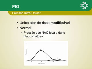 PIO
• Único ator de risco modificável
• Normal
• Pressão que NÃO leva a dano
glaucomatoso
Pressão Intra-Ocular
 