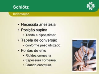 Schiötz
• Necessita anestesia
• Posição supina
• Tende a hipoestimar
• Tabela de conversão
• conforme peso utilizado
• Fontes de erro
• Rigidez corneana
• Espessura corneana
• Grande curvatura
Indentação
 