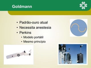 Goldmann
• Padrão-ouro atual
• Necessita anestesia
• Perkins
• Modelo portátil
• Mesmo princípio
 