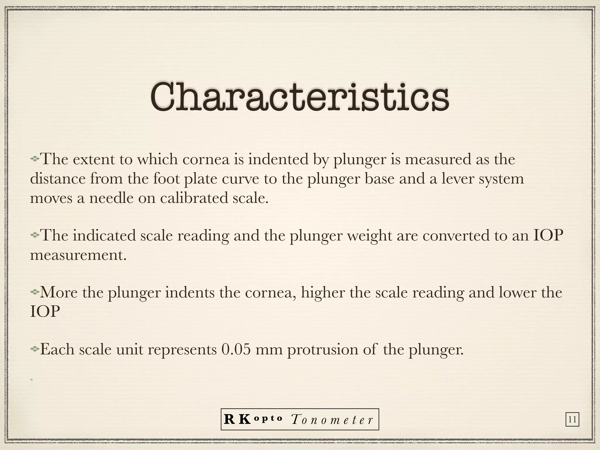 R K o p t o To n o m e t e r
Characteristics
The extent to which cornea is indented by plunger is measured as the
distance from the foot plate curve to the plunger base and a lever system
moves a needle on calibrated scale.
The indicated scale reading and the plunger weight are converted to an IOP
measurement.
More the plunger indents the cornea, higher the scale reading and lower the
IOP


Each scale unit represents 0.05 mm protrusion of the plunger.


11
 