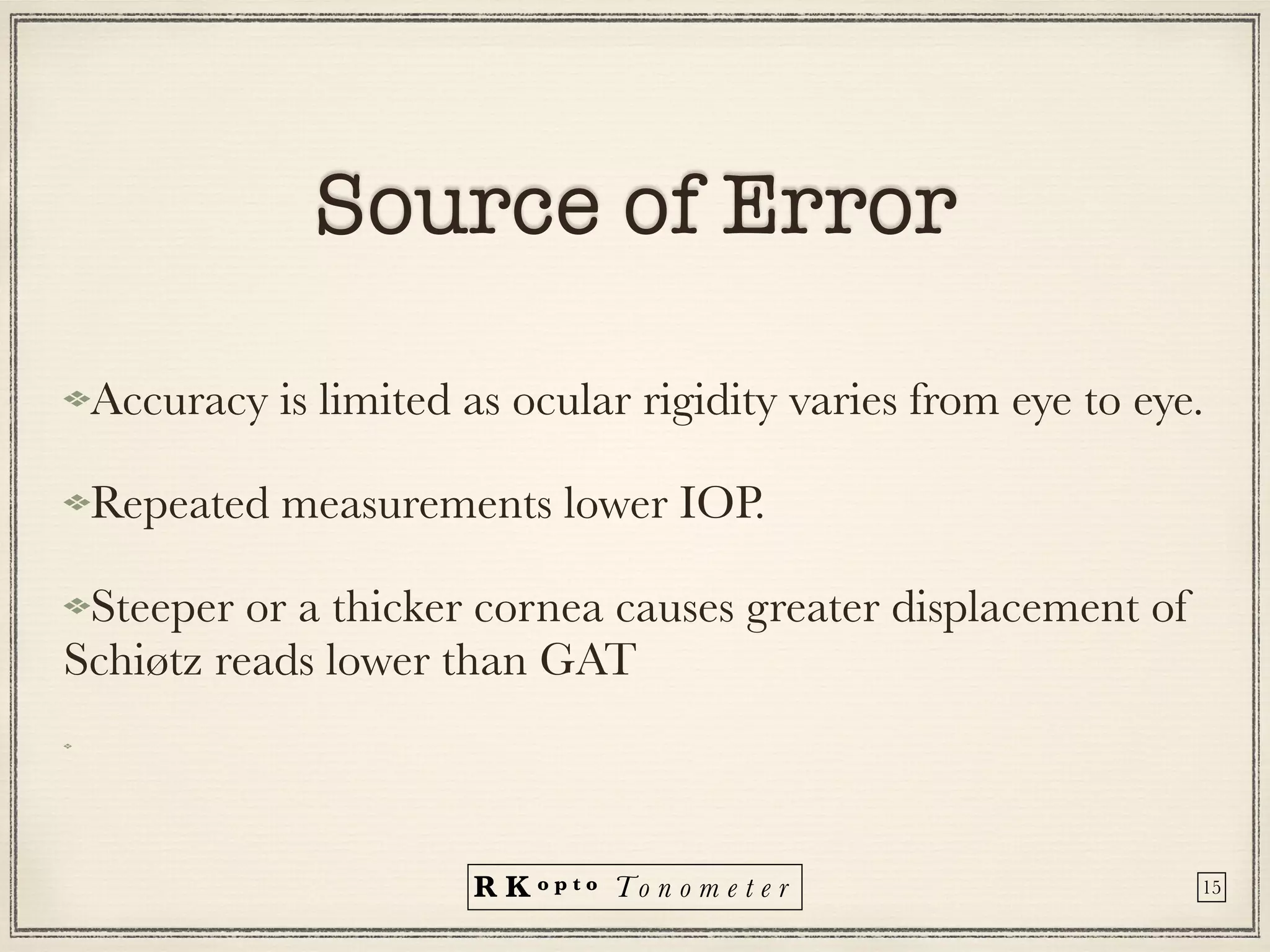 R K o p t o To n o m e t e r
Source of Error
Accuracy is limited as ocular rigidity varies from eye to eye.
Repeated measurements lower IOP.
Steeper or a thicker cornea causes greater displacement of
Schiøtz reads lower than GAT
15
 