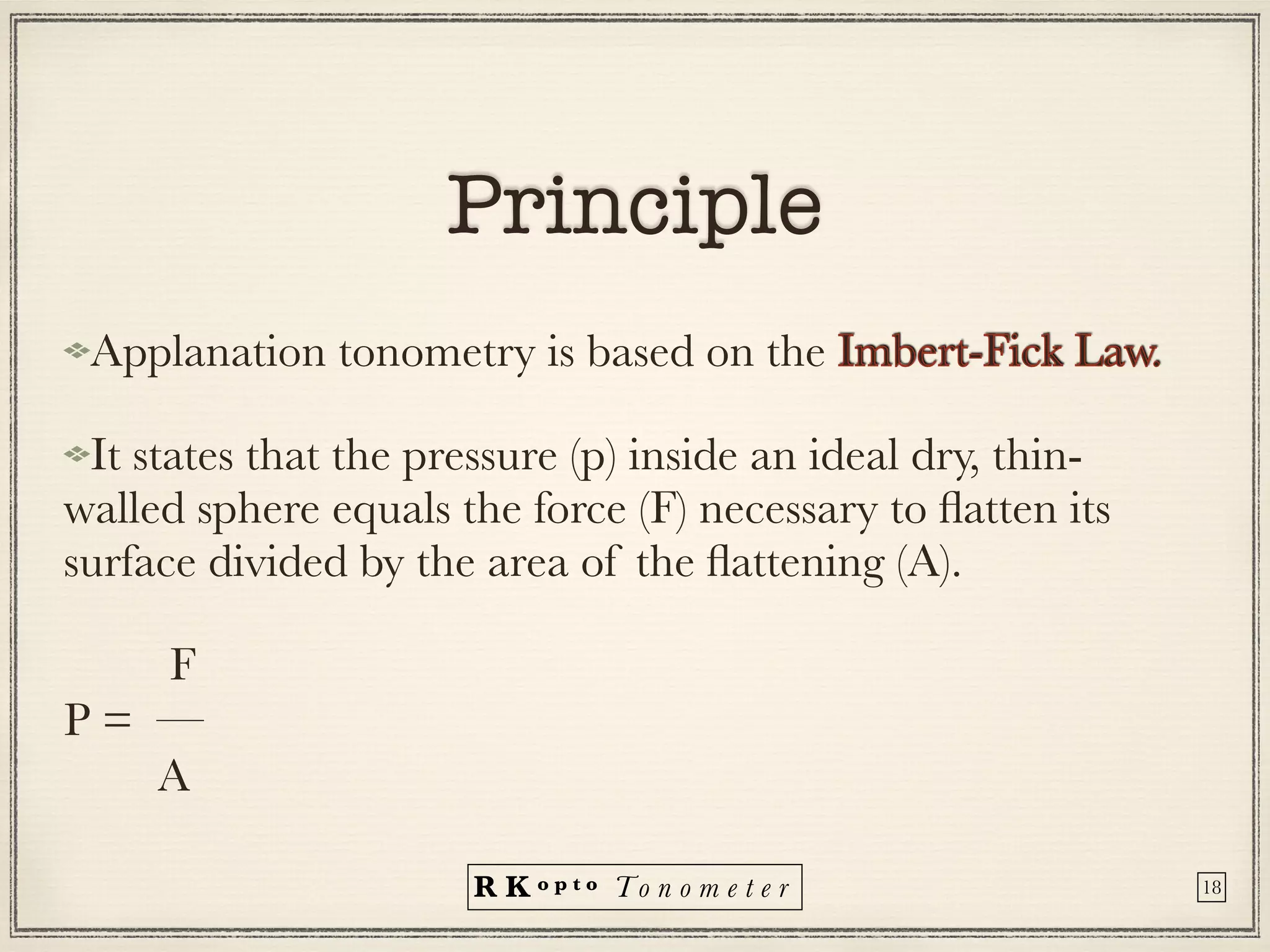 R K o p t o To n o m e t e r
Principle
Applanation tonometry is based on the Imbert-Fick Law.


It states that the pressure (p) inside an ideal dry, thin-
walled sphere equals the force (F) necessary to
fl
atten its
surface divided by the area of the
fl
attening (A).


F


P = —


A
18
 