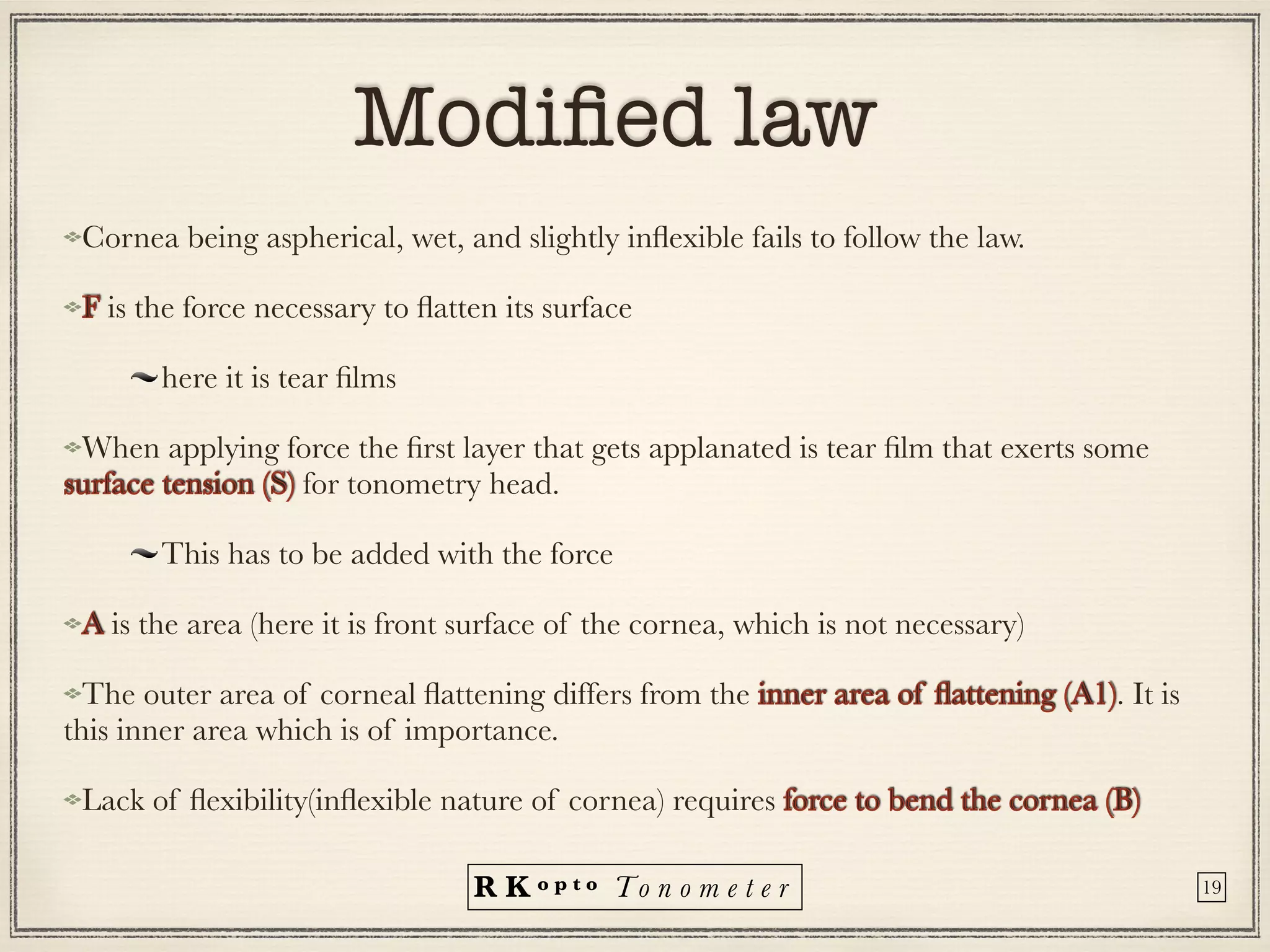 R K o p t o To n o m e t e r
Modi
fi
ed law
Cornea being aspherical, wet, and slightly in
fl
exible fails to follow the law.


F is the force necessary to
fl
atten its surface


here it is tear
fi
lms


When applying force the
fi
rst layer that gets applanated is tear
fi
lm that exerts some
surface tension (S) for tonometry head.


This has to be added with the force


A is the area (here it is front surface of the cornea, which is not necessary)


The outer area of corneal
fl
attening differs from the inner area of
fl
attening (A1). It is
this inner area which is of importance.
Lack of
fl
exibility(in
fl
exible nature of cornea) requires force to bend the cornea (B)
19
 