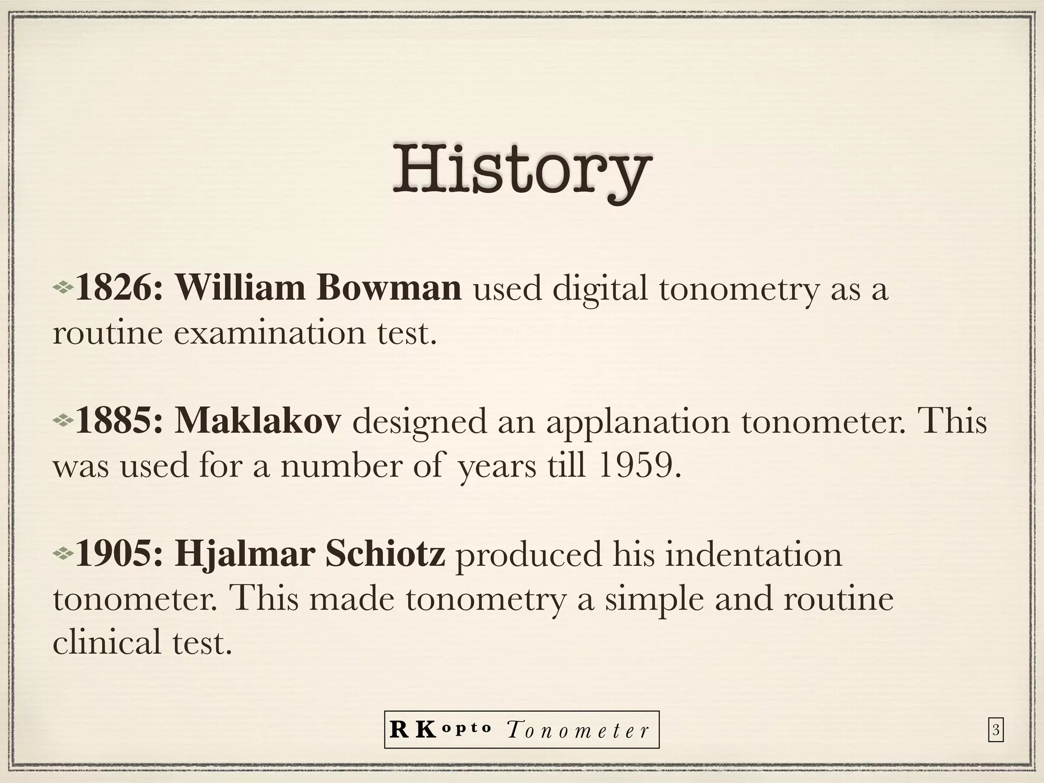 R K o p t o To n o m e t e r
History
1826: William Bowman used digital tonometry as a
routine examination test.


1885: Maklakov designed an applanation tonometer. This
was used for a number of years till 1959.


1905: Hjalmar Schiotz produced his indentation
tonometer. This made tonometry a simple and routine
clinical test.
3
 