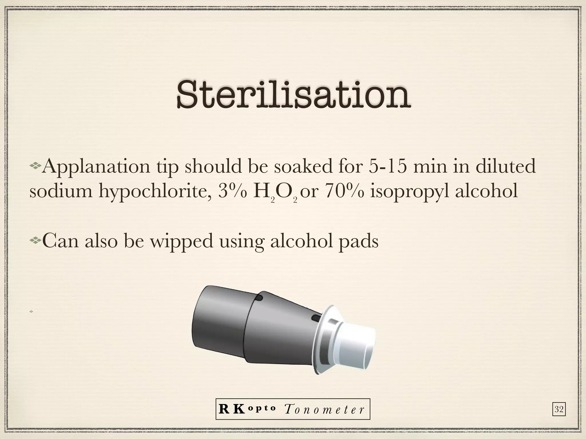 R K o p t o To n o m e t e r
Sterilisation
Applanation tip should be soaked for 5-15 min in diluted
sodium hypochlorite, 3% H2
O2
or 70% isopropyl alcohol


Can also be wipped using alcohol pads


32
 