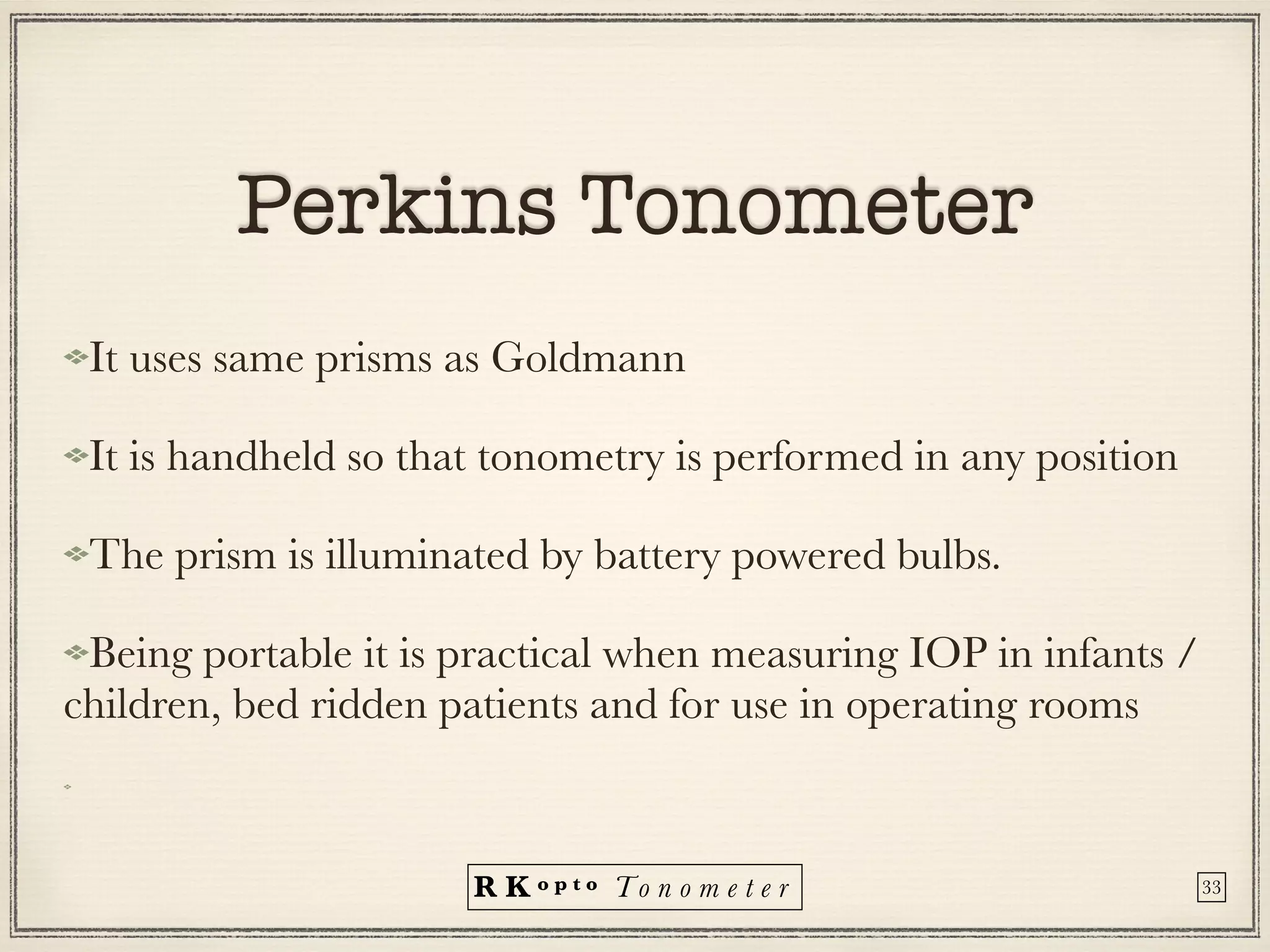 R K o p t o To n o m e t e r
Perkins Tonometer
It uses same prisms as Goldmann
It is handheld so that tonometry is performed in any position
The prism is illuminated by battery powered bulbs.
Being portable it is practical when measuring IOP in infants /
children, bed ridden patients and for use in operating rooms
33
 