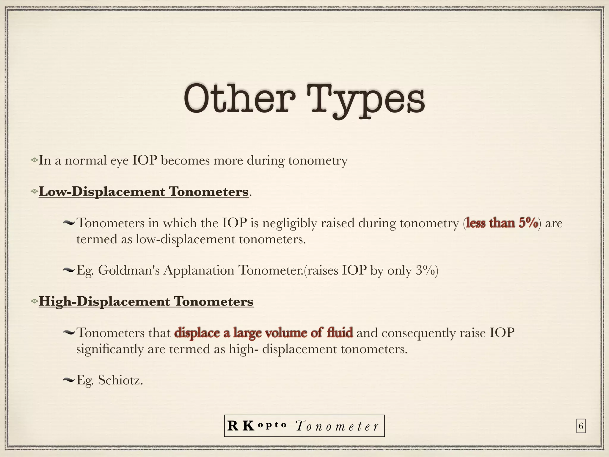 R K o p t o To n o m e t e r
Other Types
In a normal eye IOP becomes more during tonometry


Low-Displacement Tonometers.


Tonometers in which the IOP is negligibly raised during tonometry (less than 5%) are
termed as low-displacement tonometers.


Eg. Goldman's Applanation Tonometer.(raises IOP by only 3%)


High-Displacement Tonometers


Tonometers that displace a large volume of
fl
uid and consequently raise IOP
signi
fi
cantly are termed as high- displacement tonometers.


Eg. Schiotz.
6
 