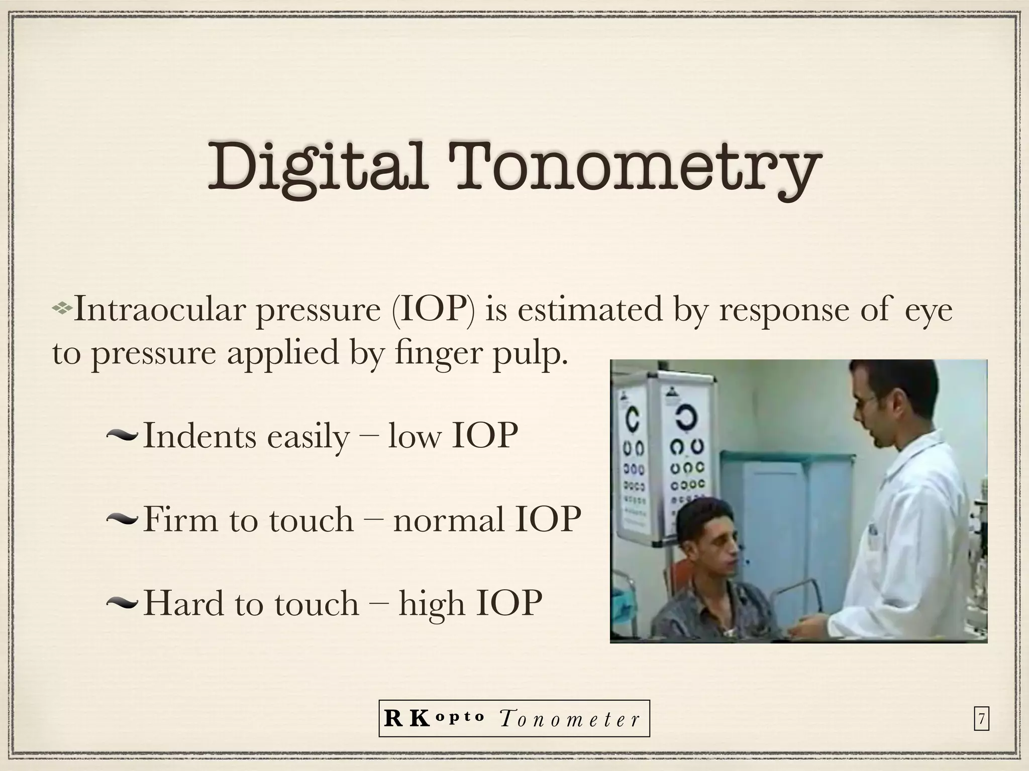 R K o p t o To n o m e t e r
Digital Tonometry
Intraocular pressure (IOP) is estimated by response of eye
to pressure applied by
fi
nger pulp.


Indents easily – low IOP


Firm to touch – normal IOP


Hard to touch – high IOP
7
 