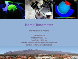 Home Tonometer
                     The University of Arizona

                          Eniko Enikov - PI
                        Vasco Polyzoev – EL
                       Emre Toker – Mentor
             Gholam Peyman, MD co-founder/co-inventor
                  (and 11 customers we talked to)




12/14/2011
 