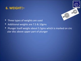 6. WEIGHT:-
• Three types of weights are used
• Additional weights are 7.5 & 10gms
• Plunger itself weighs about 5.5gms which is marked on circ
ular disc above upper part of plunger
 