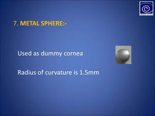 7. METAL SPHERE:-
• Used as dummy cornea
• Radius of curvature is 1.5mm
 