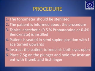 PROCEDURE
1. The tonometer should be sterilized
2. The patient is informed about the procedure
3. Topical anesthetic (0.5 % Proparacaine or 0.4%
Benoxinate) is instilled
4. Patient is seated in semi supine position with f
ace turned upwards
5. Instruct the patient to keep his both eyes open
6. Place 7.5g on the plunger and hold the instrum
ent with thumb and first finger
 