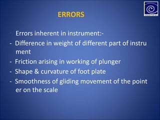 • Errors inherent in instrument:-
- Difference in weight of different part of instru
ment
- Friction arising in working of plunger
- Shape & curvature of foot plate
- Smoothness of gliding movement of the point
er on the scale
ERRORS
 