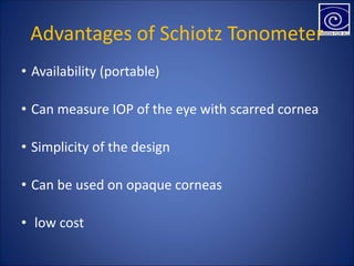 Advantages of Schiotz Tonometer
• Availability (portable)
• Can measure IOP of the eye with scarred cornea
• Simplicity of the design
• Can be used on opaque corneas
• low cost
 