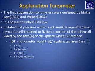 Applanation Tonometer
• The first applanation tonometers were designed by Makla
kow(1885) and Weber(1867)
• It is based on Imbert Fick law
• It states that pressure within a sphere(P) is equal to the ex
ternal force(F) needed to flatten a portion of the sphere di
vided by the area(A) of the sphere which is flattened
• IOP = tonometer weight (g)/ applanated area (mm )
• P = F/A
• P = Pressure
• F = Force
• A = Area of sphere
 