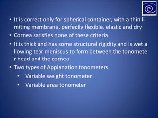 • It is correct only for spherical container, with a thin li
miting membrane, perfectly flexible, elastic and dry
• Cornea satisfies none of these criteria
• It is thick and has some structural rigidity and is wet a
llowing tear meniscus to form between the tonomete
r head and the cornea
• Two types of Applanation tonometers
• Variable weight tonometer
• Variable area tonometer
 