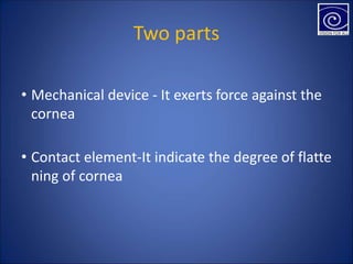 Two parts
• Mechanical device - It exerts force against the
cornea
• Contact element-It indicate the degree of flatte
ning of cornea
 
