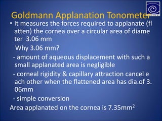 Goldmann Applanation Tonometer
• It measures the forces required to applanate (fl
atten) the cornea over a circular area of diame
ter 3.06 mm
�Why 3.06 mm?
- amount of aqueous displacement with such a
small applanated area is negligible
- corneal rigidity & capillary attraction cancel e
ach other when the flattened area has dia.of 3.
06mm
- simple conversion
Area applanated on the cornea is 7.35mm2
 