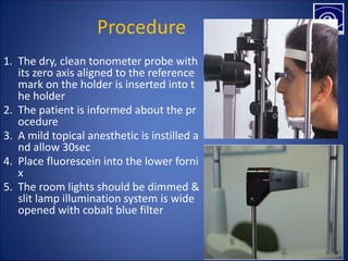 Procedure
1. The dry, clean tonometer probe with
its zero axis aligned to the reference
mark on the holder is inserted into t
he holder
2. The patient is informed about the pr
ocedure
3. A mild topical anesthetic is instilled a
nd allow 30sec
4. Place fluorescein into the lower forni
x
5. The room lights should be dimmed &
slit lamp illumination system is wide
opened with cobalt blue filter
 