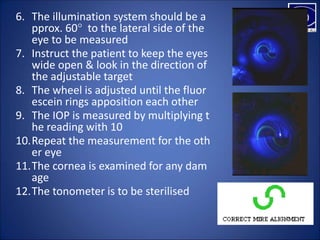 6. The illumination system should be a
pprox. 60° to the lateral side of the
eye to be measured
7. Instruct the patient to keep the eyes
wide open & look in the direction of
the adjustable target
8. The wheel is adjusted until the fluor
escein rings apposition each other
9. The IOP is measured by multiplying t
he reading with 10
10.Repeat the measurement for the oth
er eye
11.The cornea is examined for any dam
age
12.The tonometer is to be sterilised
 