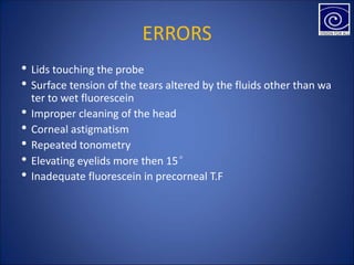ERRORS
• Lids touching the probe
• Surface tension of the tears altered by the fluids other than wa
ter to wet fluorescein
• Improper cleaning of the head
• Corneal astigmatism
• Repeated tonometry
• Elevating eyelids more then 15°
• Inadequate fluorescein in precorneal T.F
 