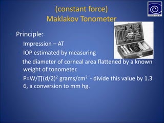 (constant force)
Maklakov Tonometer
▪ Principle:
▪ Impression – AT
▪ IOP estimated by measuring
the diameter of corneal area flattened by a known
weight of tonometer.
▪ P=W/∏(d/2)2 grams/cm2 - divide this value by 1.3
6, a conversion to mm hg.
 