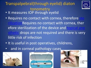 Transpalpebral(through eyelid) diaton
tonometry
• It measures IOP through eyelid
• Requires no contact with cornea, therefore ste
rilizationRequires no contact with cornea, ther
efore sterilization of the device and topical ane
sthetic drops are not required and there is very
little risk of infection
• It is useful in post operatives, childrens,
• and in corneal pathology cases
 