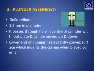 3. PLUNGER ASSEMBLY:-
• Solid cylinder
• 1.5mm in diameter
• It passes through hole in centre of cylinder wit
h foot plate & can be moved up & down
• Lower end of plunger has a slightly convex surf
ace which indents the cornea when placed ov
er it
 