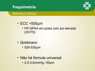 Paquimetria
• ECC <555µm
• FR GPAA em pctes com pio elevada
(OHTS)
• Goldmann
• 520-530µm
• Não há fórmula universal
• 2,5-3,5mmHg / 50µm
Relevância Clínica
 
