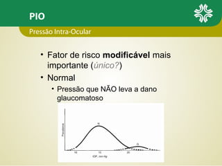 PIO
• Fator de risco modificável mais
importante (único?)
• Normal
• Pressão que NÃO leva a dano
glaucomatoso
Pressão Intra-Ocular
 