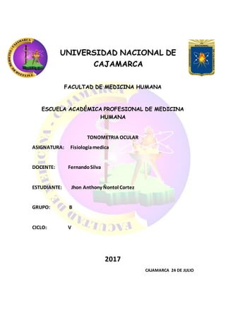 UNIVERSIDAD NACIONAL DE
CAJAMARCA
FACULTAD DE MEDICINA HUMANA
ESCUELA ACADÉMICA PROFESIONAL DE MEDICINA
HUMANA
TONOMETRIA OCULAR
ASIGNATURA: Fisiologíamedica
DOCENTE: FernandoSilva
ESTUDIANTE: Jhon Anthony Ñontol Cortez
GRUPO: B
CICLO: V
2017
CAJAMARCA 24 DE JULIO
 