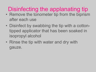 Disinfecting the applanating tip
• Remove the tonometer tip from the biprism
after each use
• Disinfect by swabbing the tip with a cotton-
tipped applicator that has been soaked in
isopropyl alcohol
• Rinse the tip with water and dry with
gauze.
 
