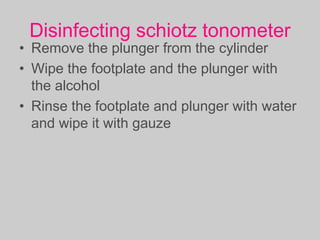 Disinfecting schiotz tonometer
• Remove the plunger from the cylinder
• Wipe the footplate and the plunger with
the alcohol
• Rinse the footplate and plunger with water
and wipe it with gauze
 