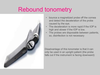 Rebound tonometry
• bounce a magnetized probe off the cornea
and detect the deceleration of the probe
caused by the eye.
• The deceleration is more rapid if the IOP is
high and slower if the IOP is low.
• The probes are disposable between patients,
so, disinfection is not necessary
Disadvantage of this tonometer is that it can
only be used in an upright patient (the probe
falls out if the instrument is facing downward)
 