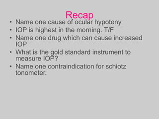 Recap
• Name one cause of ocular hypotony
• IOP is highest in the morning. T/F
• Name one drug which can cause increased
IOP
• What is the gold standard instrument to
measure IOP?
• Name one contraindication for schiotz
tonometer.
 