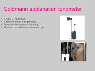 Goldmann applanation tonometer
• ‘GOLD STANDARD’
• Based on Imbert-Fick principle
 Pressure=force/area of flattening
• Mounted on a slit-lamp biomicroscope
 